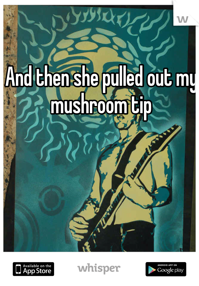 And then she pulled out my mushroom tip 