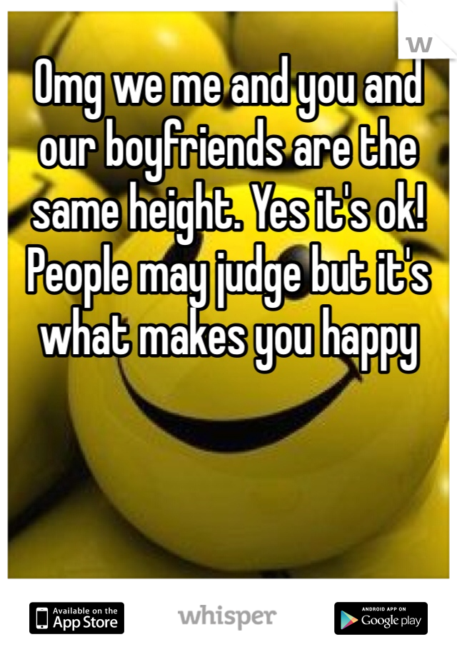 Omg we me and you and our boyfriends are the same height. Yes it's ok! People may judge but it's what makes you happy  