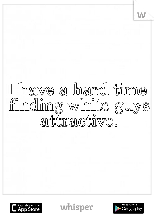 I have a hard time finding white guys attractive.