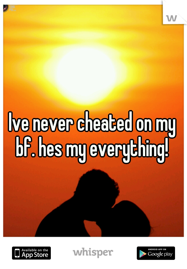 Ive never cheated on my bf. hes my everything! 