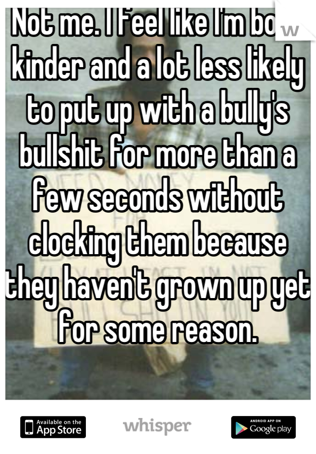 Not me. I feel like I'm both kinder and a lot less likely to put up with a bully's bullshit for more than a few seconds without clocking them because they haven't grown up yet for some reason.