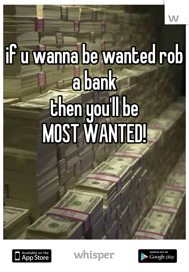 if u wanna be wanted rob a bank
then you'll be
MOST WANTED!