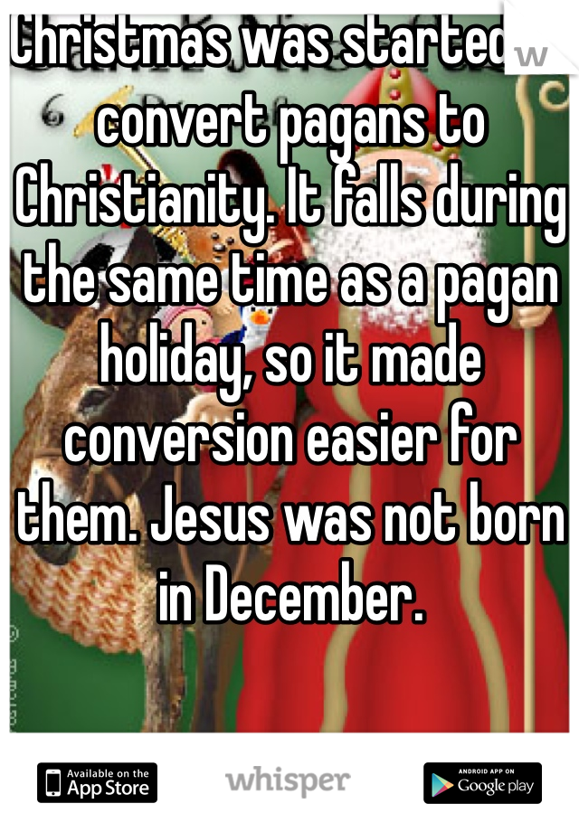 Christmas was started to convert pagans to Christianity. It falls during the same time as a pagan holiday, so it made conversion easier for them. Jesus was not born in December. 