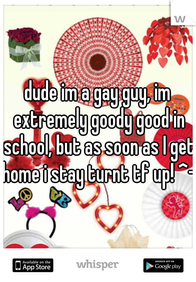 dude im a gay guy, im extremely goody good in school, but as soon as I get home i stay turnt tf up! ^-^