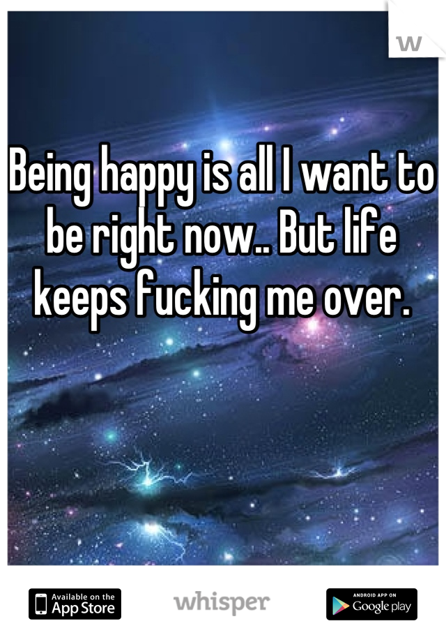 Being happy is all I want to be right now.. But life keeps fucking me over.