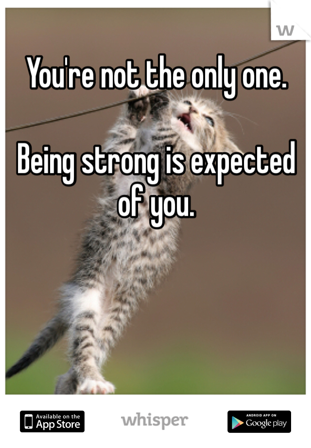 You're not the only one. 

Being strong is expected of you. 