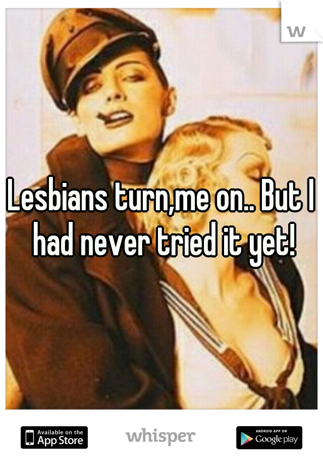 Lesbians turn,me on.. But I had never tried it yet!