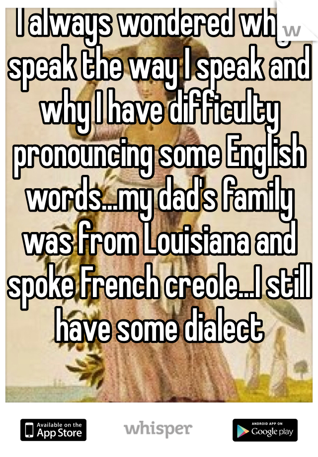 I always wondered why I speak the way I speak and why I have difficulty pronouncing some English words...my dad's family was from Louisiana and spoke French creole...I still have some dialect