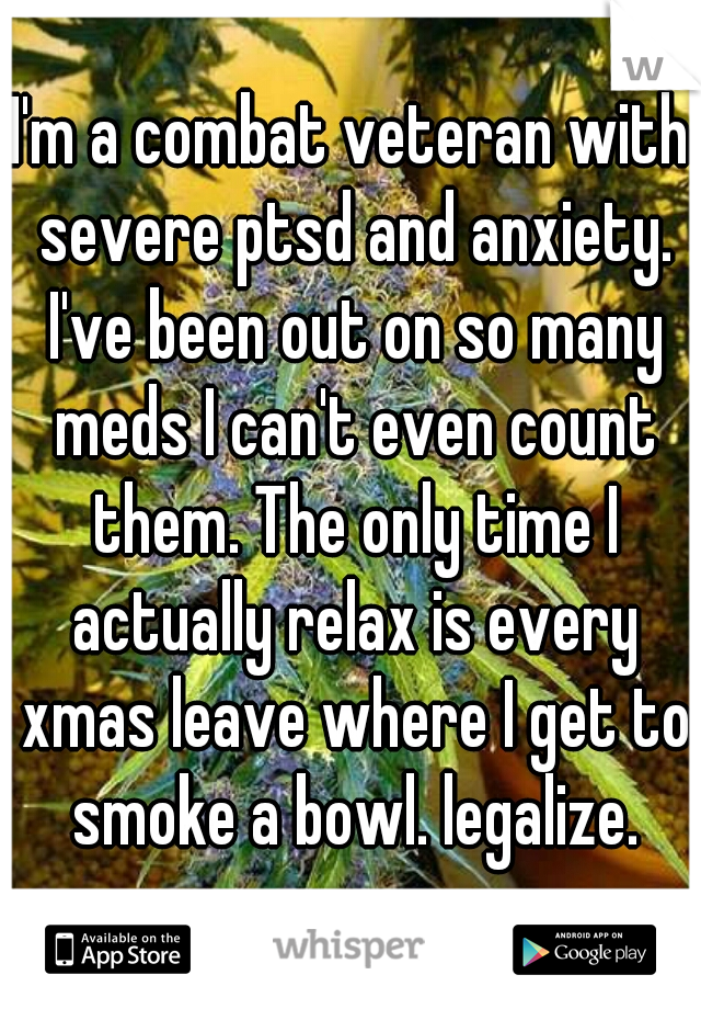 I'm a combat veteran with severe ptsd and anxiety. I've been out on so many meds I can't even count them. The only time I actually relax is every xmas leave where I get to smoke a bowl. legalize.