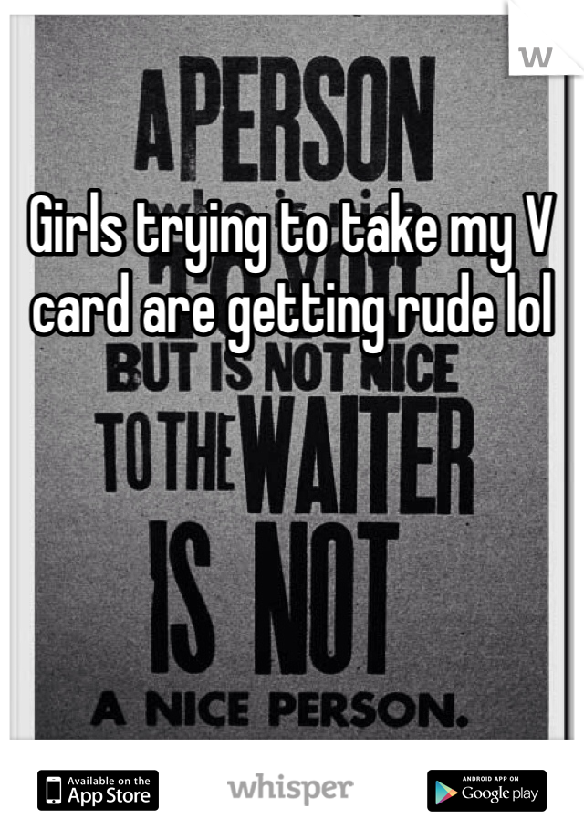 Girls trying to take my V card are getting rude lol