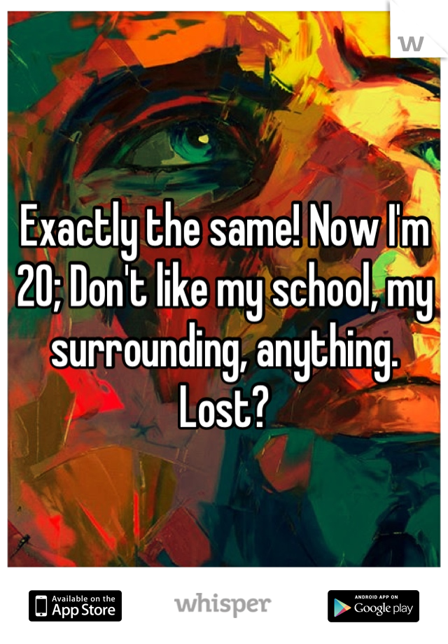 Exactly the same! Now I'm 20; Don't like my school, my surrounding, anything. Lost?