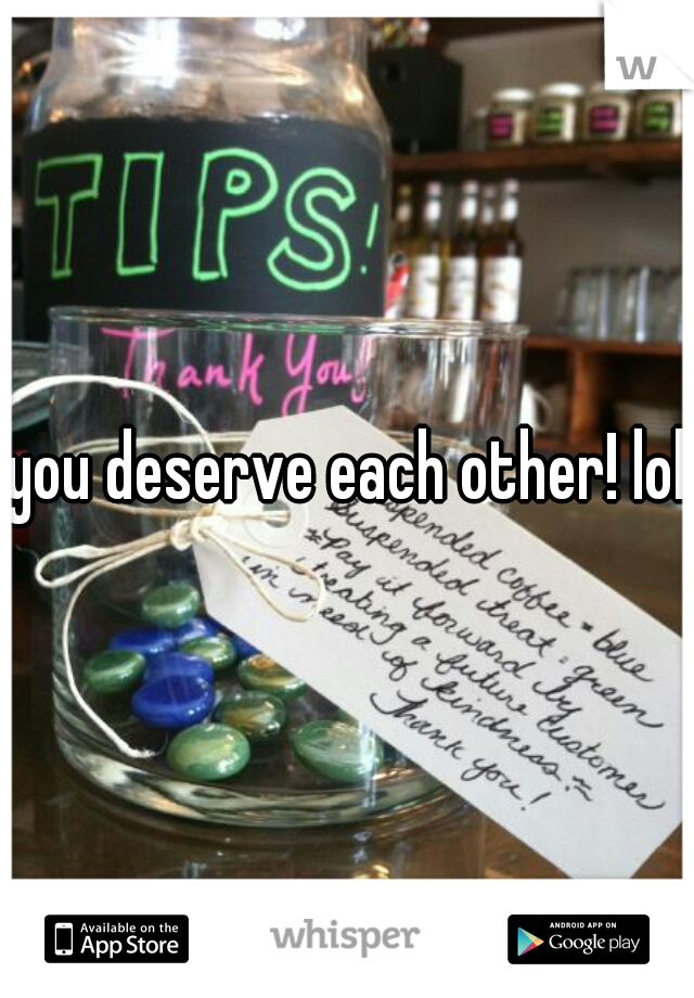 you deserve each other! lol