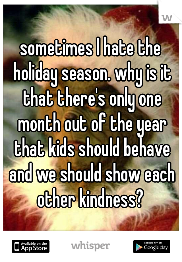 sometimes I hate the holiday season. why is it that there's only one month out of the year that kids should behave and we should show each other kindness? 