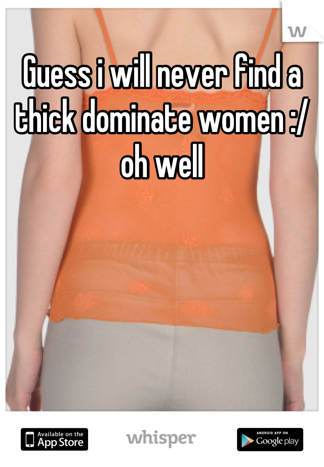 Guess i will never find a thick dominate women :/ oh well
