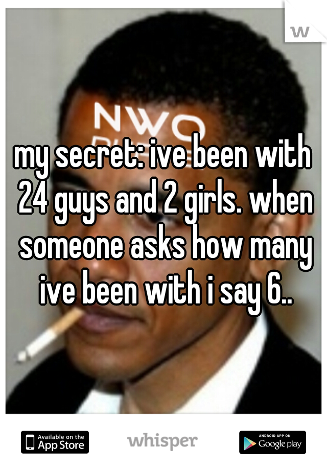 my secret: ive been with 24 guys and 2 girls. when someone asks how many ive been with i say 6..