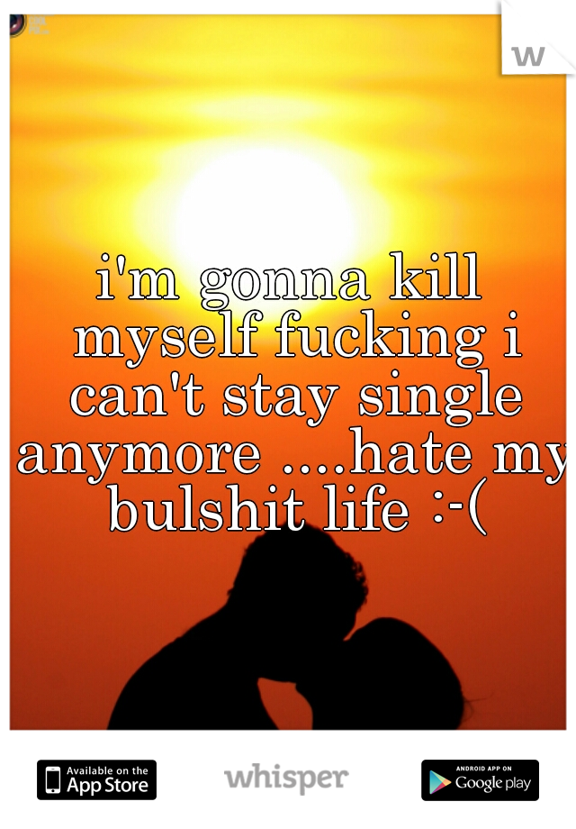i'm gonna kill myself fucking i can't stay single anymore ....hate my bulshit life :-(