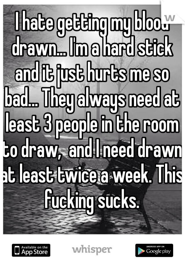 I hate getting my blood drawn... I'm a hard stick and it just hurts me so bad... They always need at least 3 people in the room to draw,  and I need drawn at least twice a week. This fucking sucks.