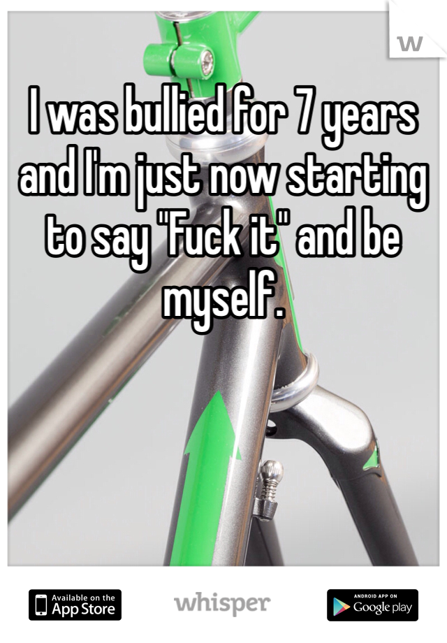 I was bullied for 7 years and I'm just now starting to say "Fuck it" and be myself.