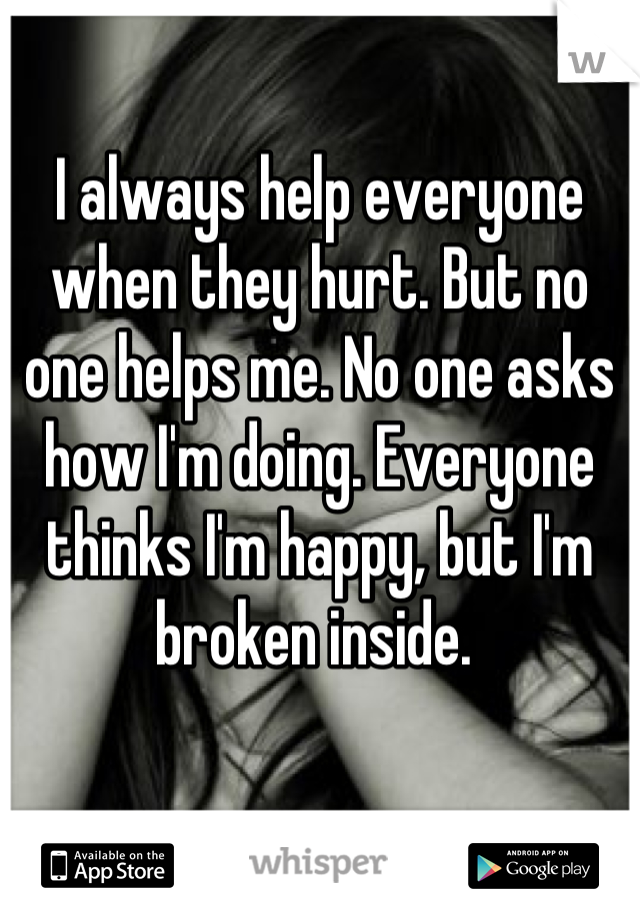 I always help everyone when they hurt. But no one helps me. No one asks how I'm doing. Everyone thinks I'm happy, but I'm broken inside. 