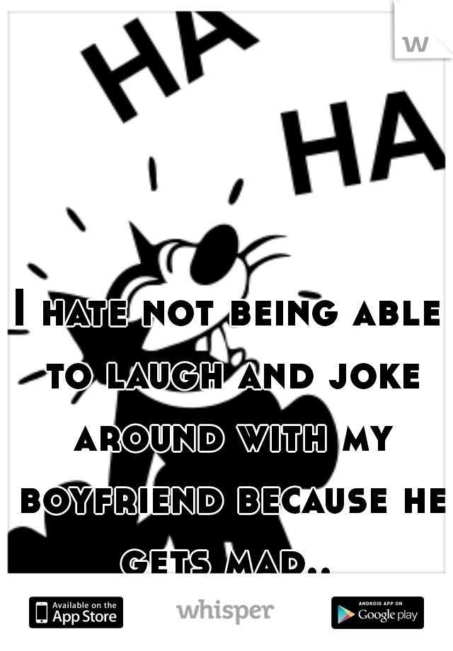 I hate not being able to laugh and joke around with my boyfriend because he gets mad.. 