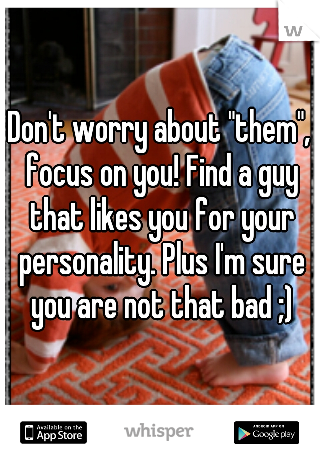 Don't worry about "them", focus on you! Find a guy that likes you for your personality. Plus I'm sure you are not that bad ;)