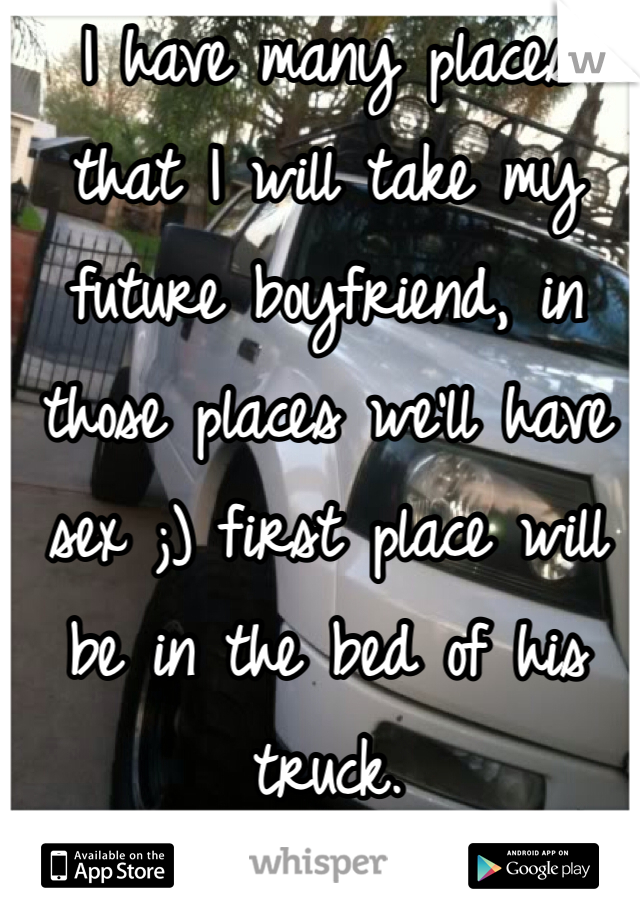I have many places that I will take my future boyfriend, in those places we'll have sex ;) first place will be in the bed of his truck. 