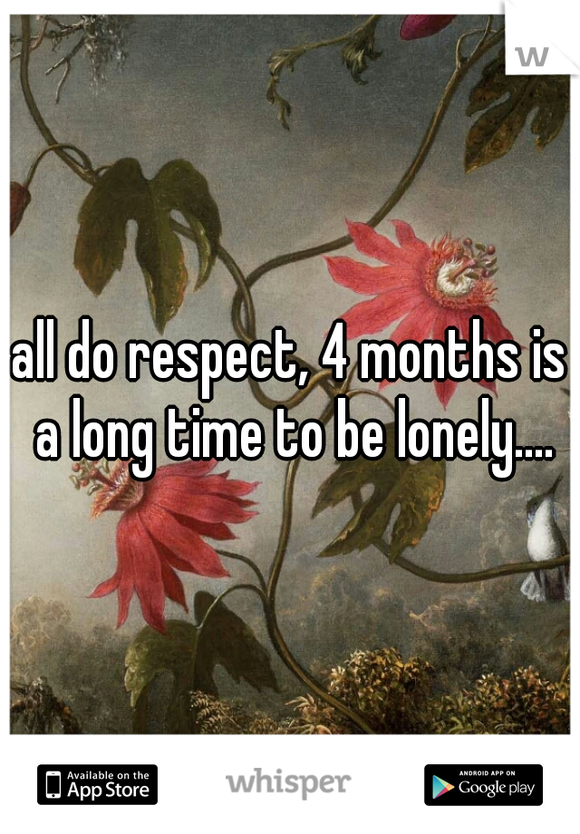 all do respect, 4 months is a long time to be lonely....