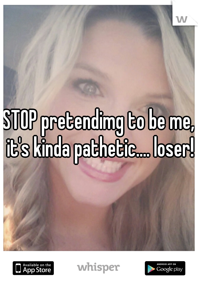 STOP pretendimg to be me, it's kinda pathetic.... loser!