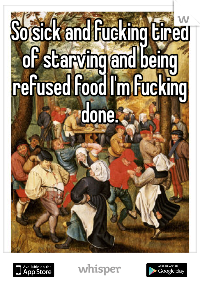 So sick and fucking tired of starving and being refused food I'm fucking done.