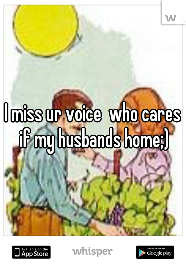 I miss ur voice  who cares if my husbands home;)