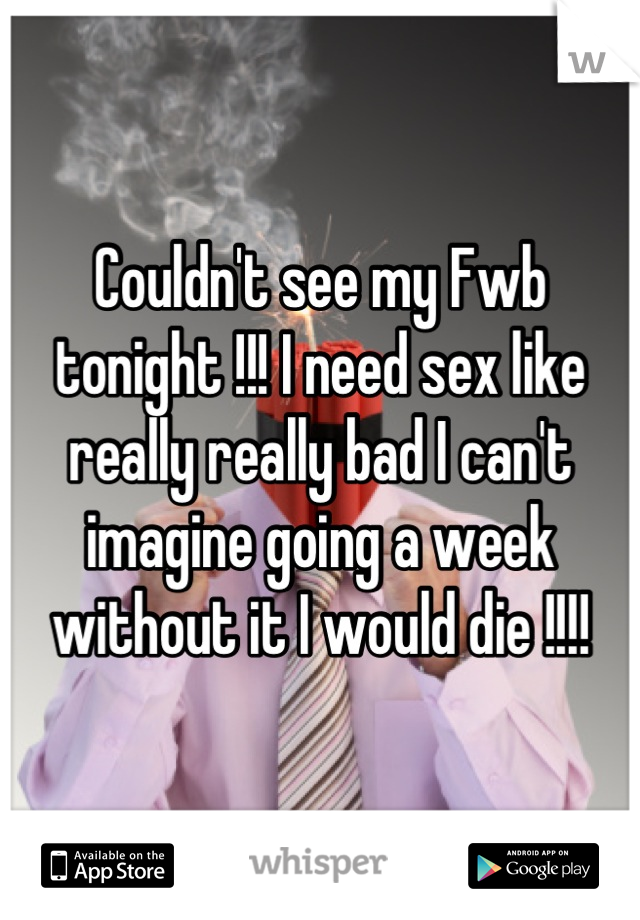 Couldn't see my Fwb tonight !!! I need sex like really really bad I can't imagine going a week without it I would die !!!!