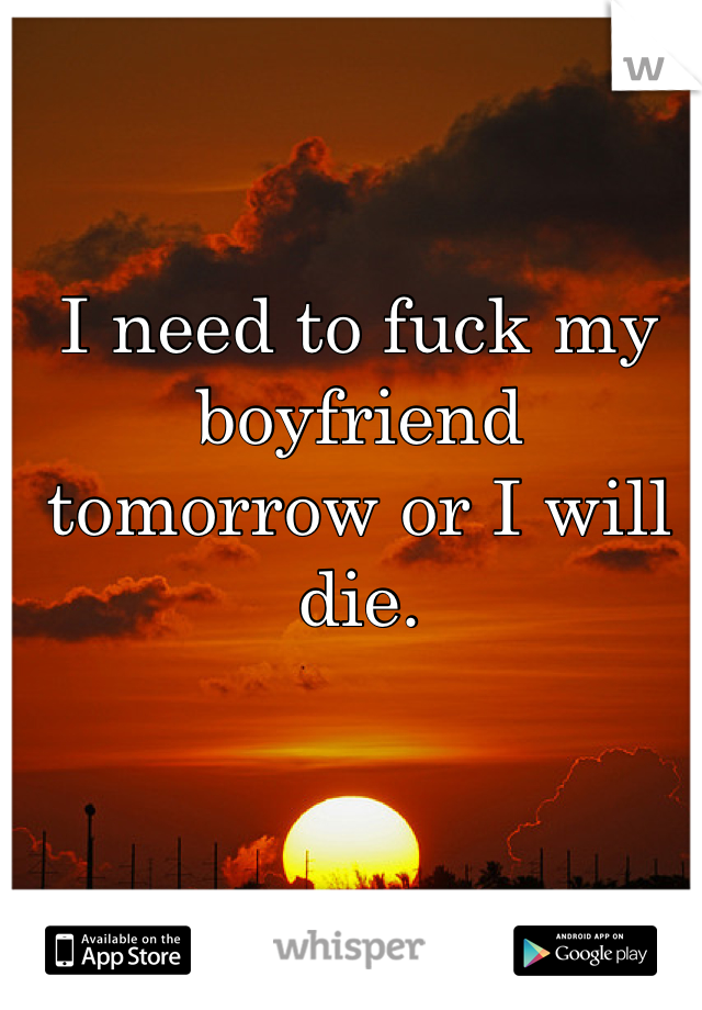 I need to fuck my boyfriend tomorrow or I will die.