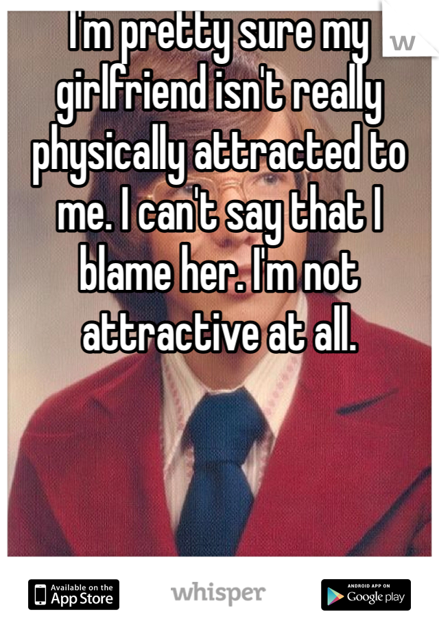 I'm pretty sure my girlfriend isn't really physically attracted to me. I can't say that I blame her. I'm not attractive at all.