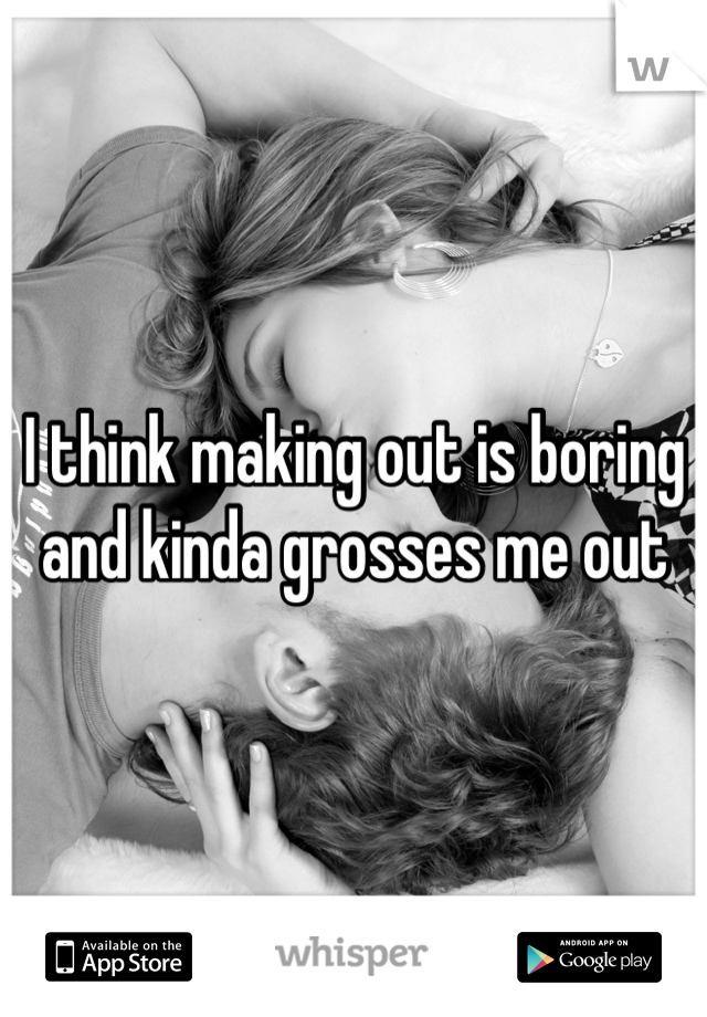 I think making out is boring and kinda grosses me out