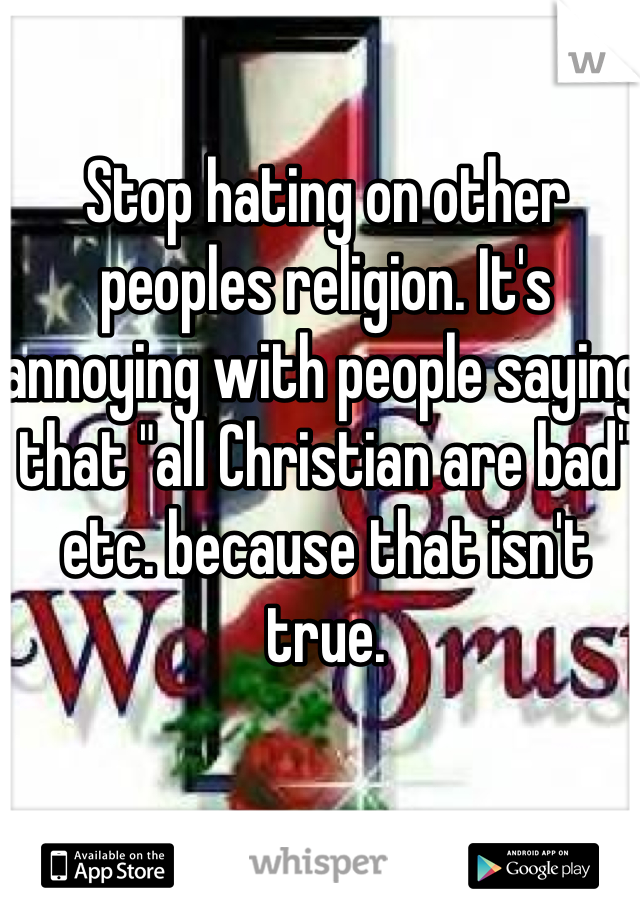 Stop hating on other peoples religion. It's annoying with people saying that "all Christian are bad" etc. because that isn't true.