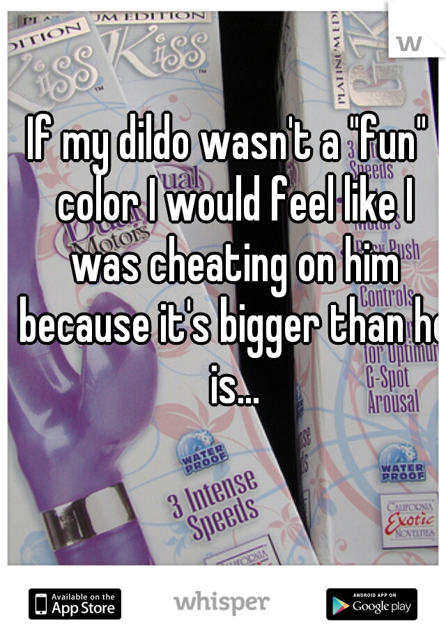 If my dildo wasn't a "fun"  color I would feel like I was cheating on him because it's bigger than he is...