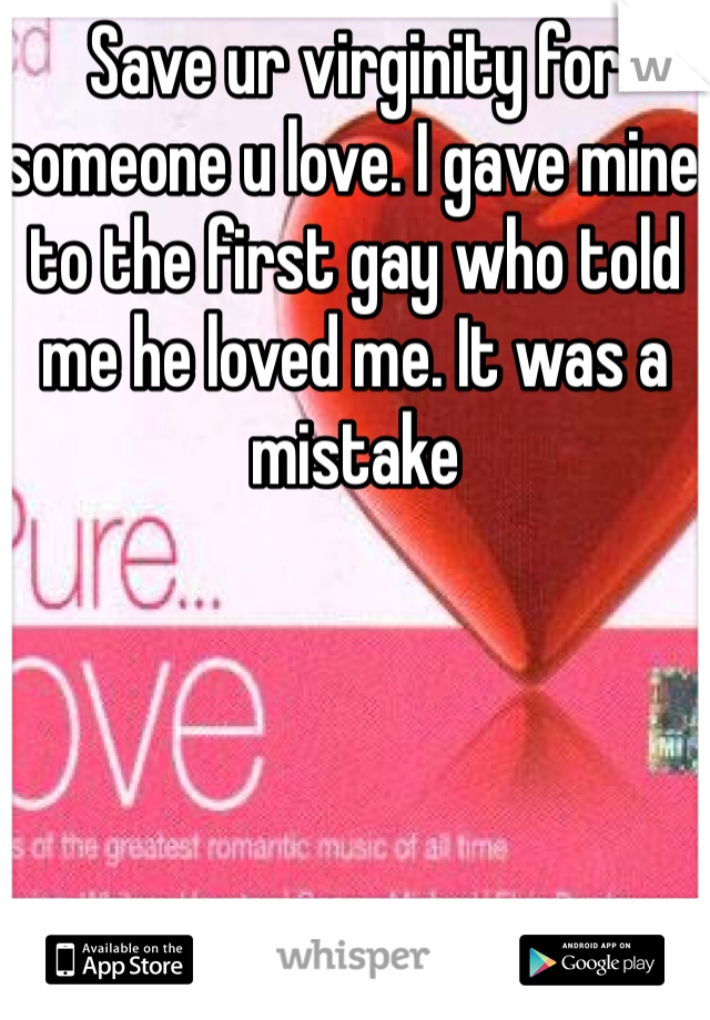 Save ur virginity for someone u love. I gave mine to the first gay who told me he loved me. It was a mistake 