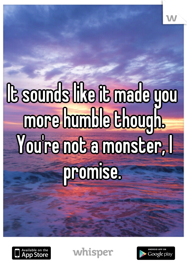 It sounds like it made you more humble though. You're not a monster, I promise. 