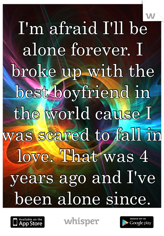 I'm afraid I'll be alone forever. I broke up with the best boyfriend in the world cause I was scared to fall in love. That was 4 years ago and I've been alone since.