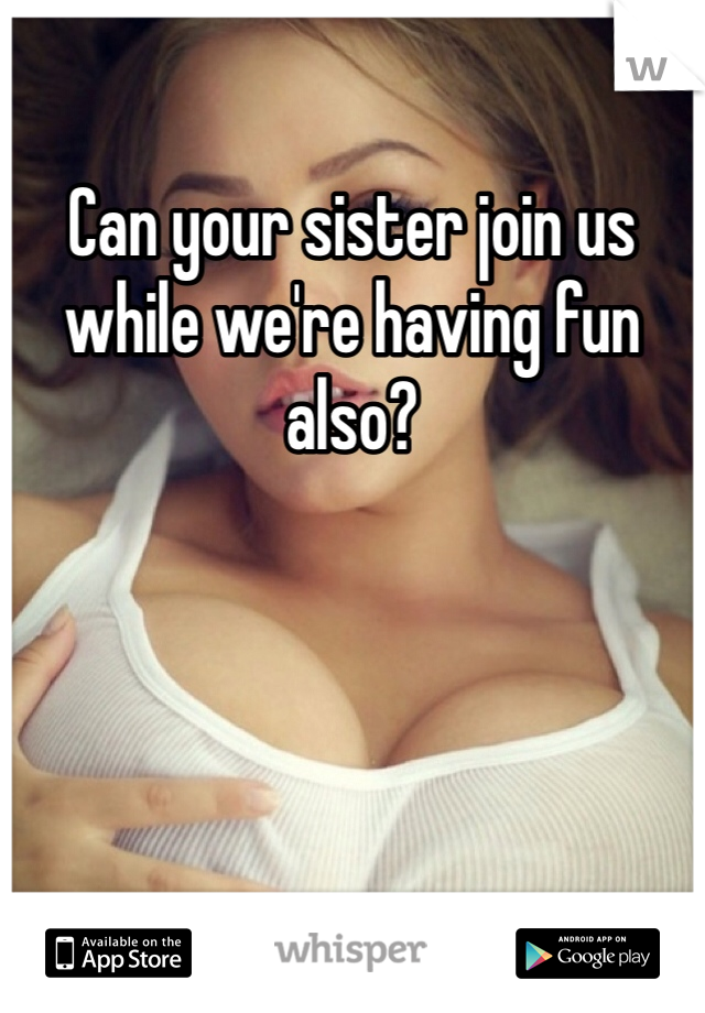 Can your sister join us while we're having fun also?