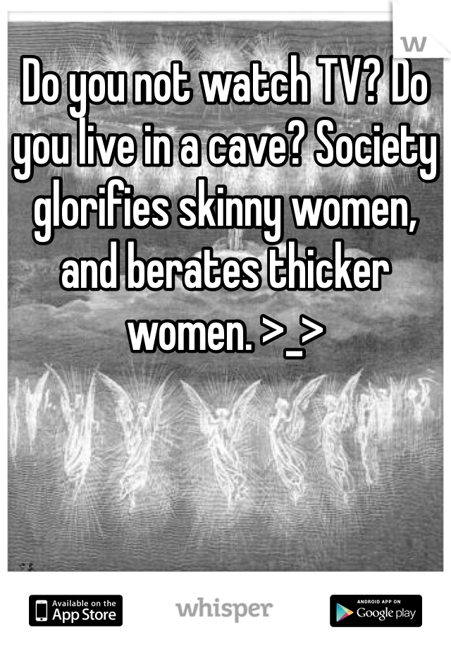 Do you not watch TV? Do you live in a cave? Society glorifies skinny women, and berates thicker women. >_>