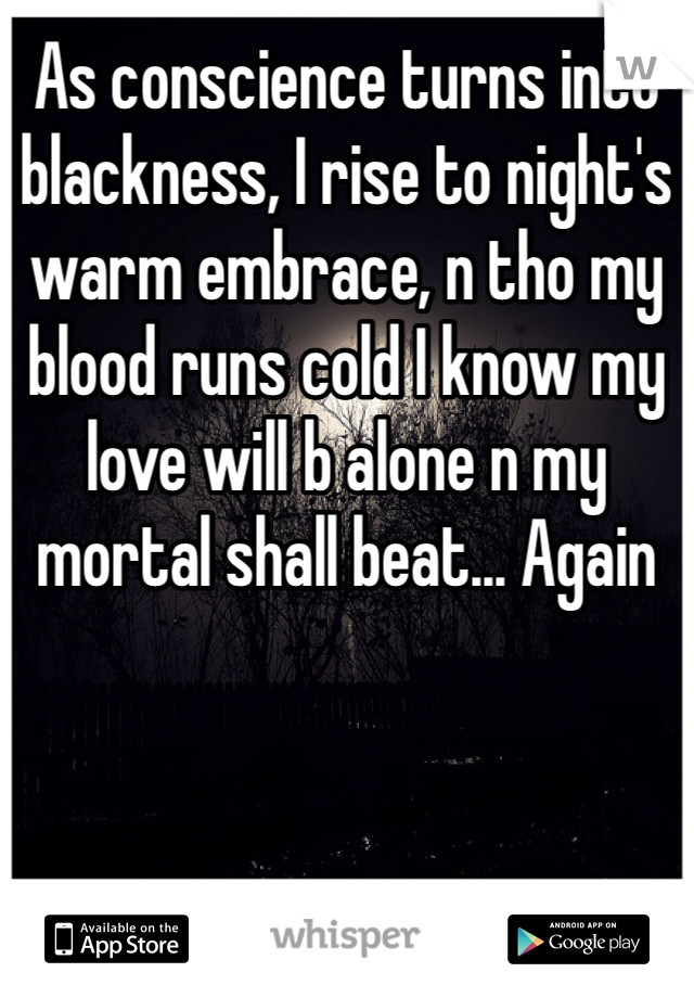 As conscience turns into blackness, I rise to night's warm embrace, n tho my blood runs cold I know my love will b alone n my mortal shall beat... Again