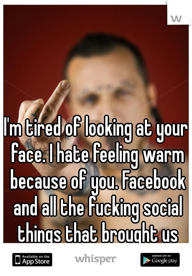 I'm tired of looking at your face. I hate feeling warm because of you. Facebook and all the fucking social things that brought us together. fuck it.