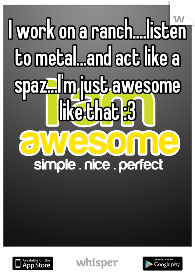 I work on a ranch....listen to metal...and act like a spaz...I'm just awesome like that :3