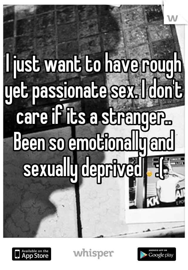 I just want to have rough yet passionate sex. I don't care if its a stranger.. Been so emotionally and sexually deprived 😔 :(