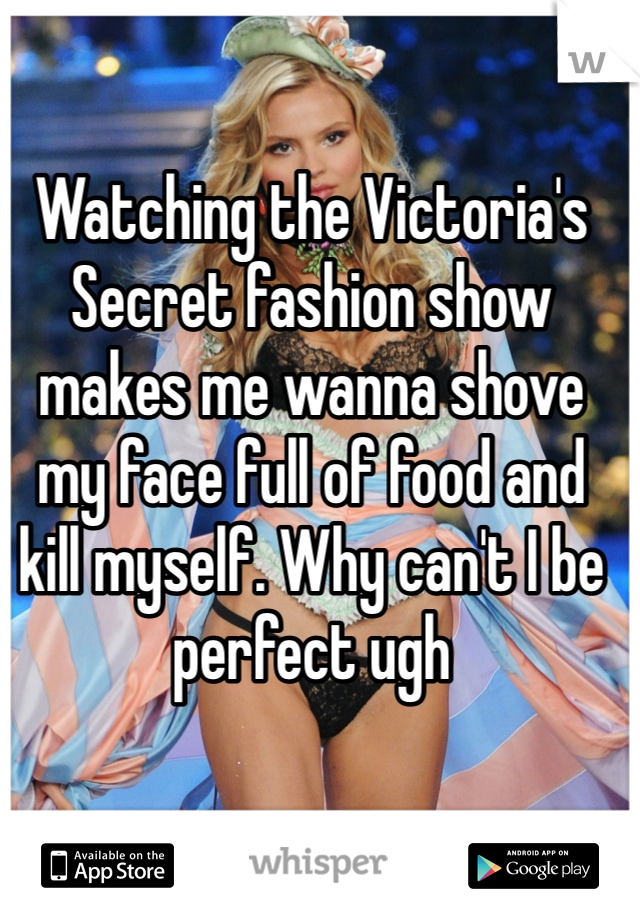 Watching the Victoria's Secret fashion show makes me wanna shove my face full of food and kill myself. Why can't I be perfect ugh