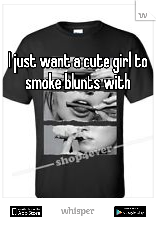 I just want a cute girl to smoke blunts with