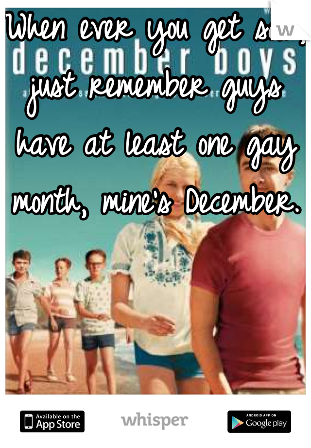When ever you get sad, just remember guys have at least one gay month, mine's December.