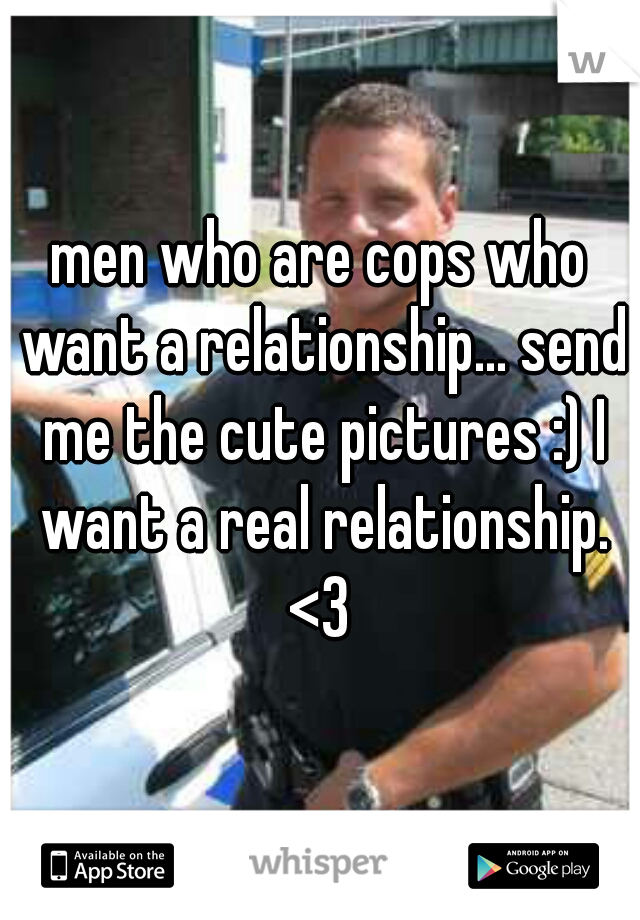 men who are cops who want a relationship... send me the cute pictures :) I want a real relationship. <3 