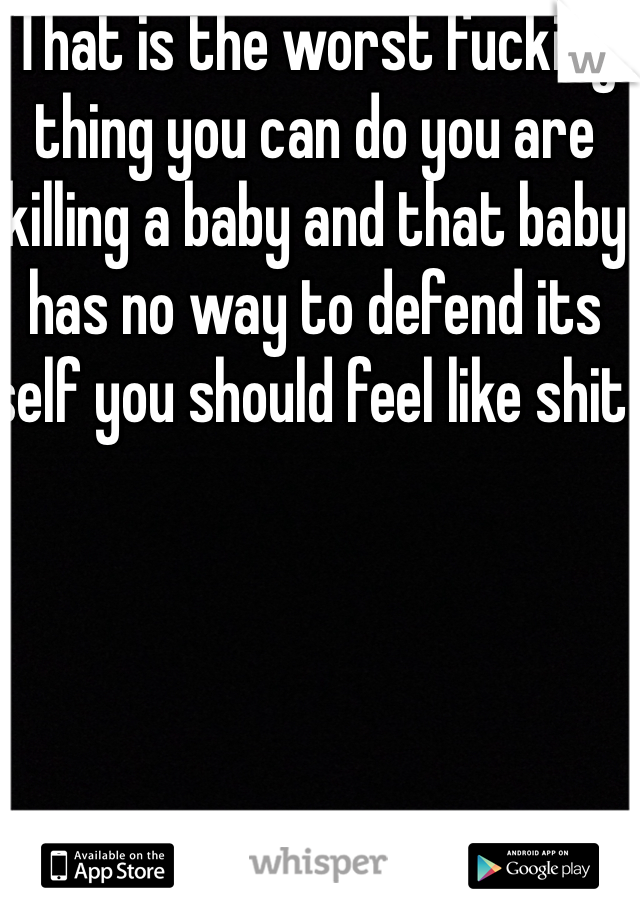 That is the worst fucking thing you can do you are killing a baby and that baby has no way to defend its self you should feel like shit 